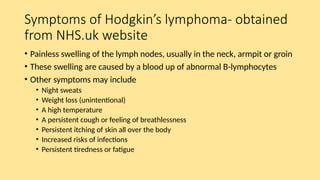 Symptoms of Hodgkin’s lymphoma- obtained
from NHS.uk website
• Painless swelling of the lymph nodes, usually in the neck, armpit or groin
• These swelling are caused by a blood up of abnormal B-lymphocytes
• Other symptoms may include
• Night sweats
• Weight loss (unintentional)
• A high temperature
• A persistent cough or feeling of breathlessness
• Persistent itching of skin all over the body
• Increased risks of infections
• Persistent tiredness or fatigue
 