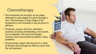 Chemotherapy
• This treatment can be given at any stage,
although in early stages it is given through a
vein- intravenously. In later stages if the
lymphoma is not treatable it may be given in
pill form
• Tiredness, nausea, hair loss, infections,
anaemia, bruising and bleeding, sore mouth,
loss of appetite, skin and nail changes,
memory and concentration problems, sleep
problems
• Chemo drugs- target cells that are in a state
of division and damage the DNA so much that
the cell apotoses
 