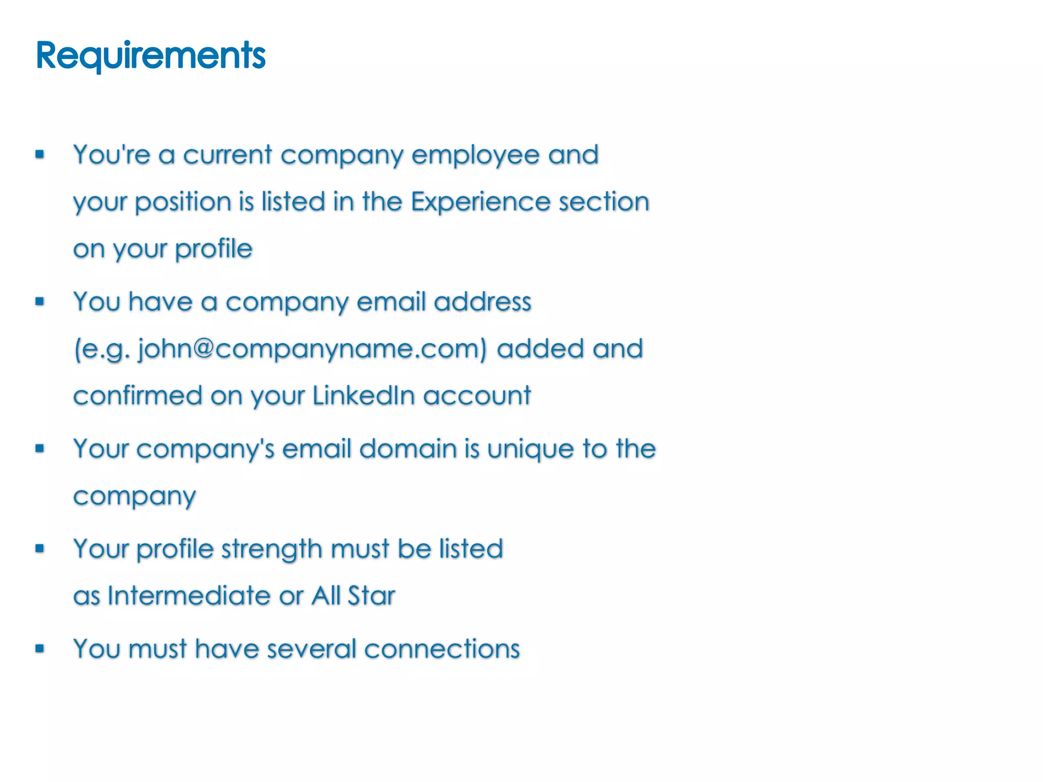 

You're a current company employee and
your position is listed in the Experience section
on your profile



You have a company email address
(e.g. john@companyname.com) added and
confirmed on your LinkedIn account



Your company's email domain is unique to the
company



Your profile strength must be listed
as Intermediate or All Star



You must have several connections

 