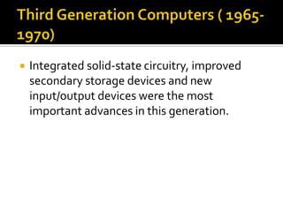 Third Generation Computers ( 1965-1970)Integrated solid-state circuitry, improved secondary storage devices and new input/output devices were the most important advances in this generation.