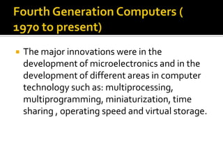 Fourth Generation Computers ( 1970 to present)The major innovations were in the development of microelectronics and in the development of different areas in computer technology such as: multiprocessing, multiprogramming, miniaturization, time sharing , operating speed and virtual storage.