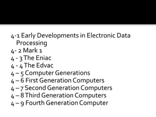 4-1 Early Developments in Electronic Data Processing4- 2 Mark 14 - 3 The Eniac4 - 4 The Edvac4 – 5 Computer Generations4 – 6 First Generation Computers4 – 7 Second Generation Computers4 – 8 Third Generation Computers4 – 9 Fourth Generation Computer
