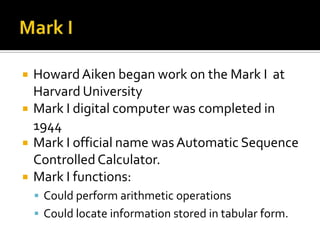 Mark IHoward Aiken began work on the Mark I  at Harvard UniversityMark I digital computer was completed in 1944Mark I official name was Automatic Sequence Controlled Calculator.Mark I functions:Could perform arithmetic operationsCould locate information stored in tabular form.