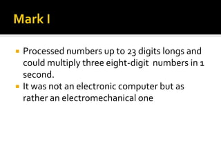 Mark IProcessed numbers up to 23 digits longs and could multiply three eight-digit  numbers in 1 second.It was not an electronic computer but as rather an electromechanical one
