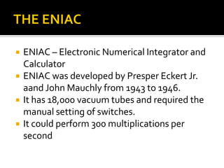 THE ENIACENIAC – Electronic Numerical Integrator and CalculatorENIAC was developed by Presper Eckert Jr. aand John Mauchly from 1943 to 1946.It has 18,000 vacuum tubes and required the manual setting of switches.It could perform 300 multiplications per second