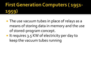 First Generation Computers ( 1951-1959)The use vacuum tubes in place of relays as a means of storing data in memory and the use of stored-program concept.It requires 3.5 KW of electricity per day to keep the vacuum tubes running