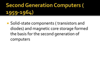 Second Generation Computers ( 1959-1964)Solid-state components ( transistors and diodes) and magnetic core storage formed the basis for the second generation of computers