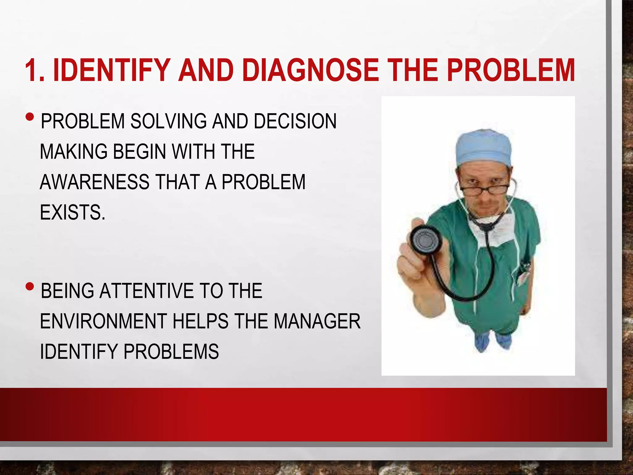 1. IDENTIFY AND DIAGNOSE THE PROBLEM
• PROBLEM SOLVING AND DECISION
MAKING BEGIN WITH THE
AWARENESS THAT A PROBLEM
EXISTS.
• BEING ATTENTIVE TO THE
ENVIRONMENT HELPS THE MANAGER
IDENTIFY PROBLEMS
 
