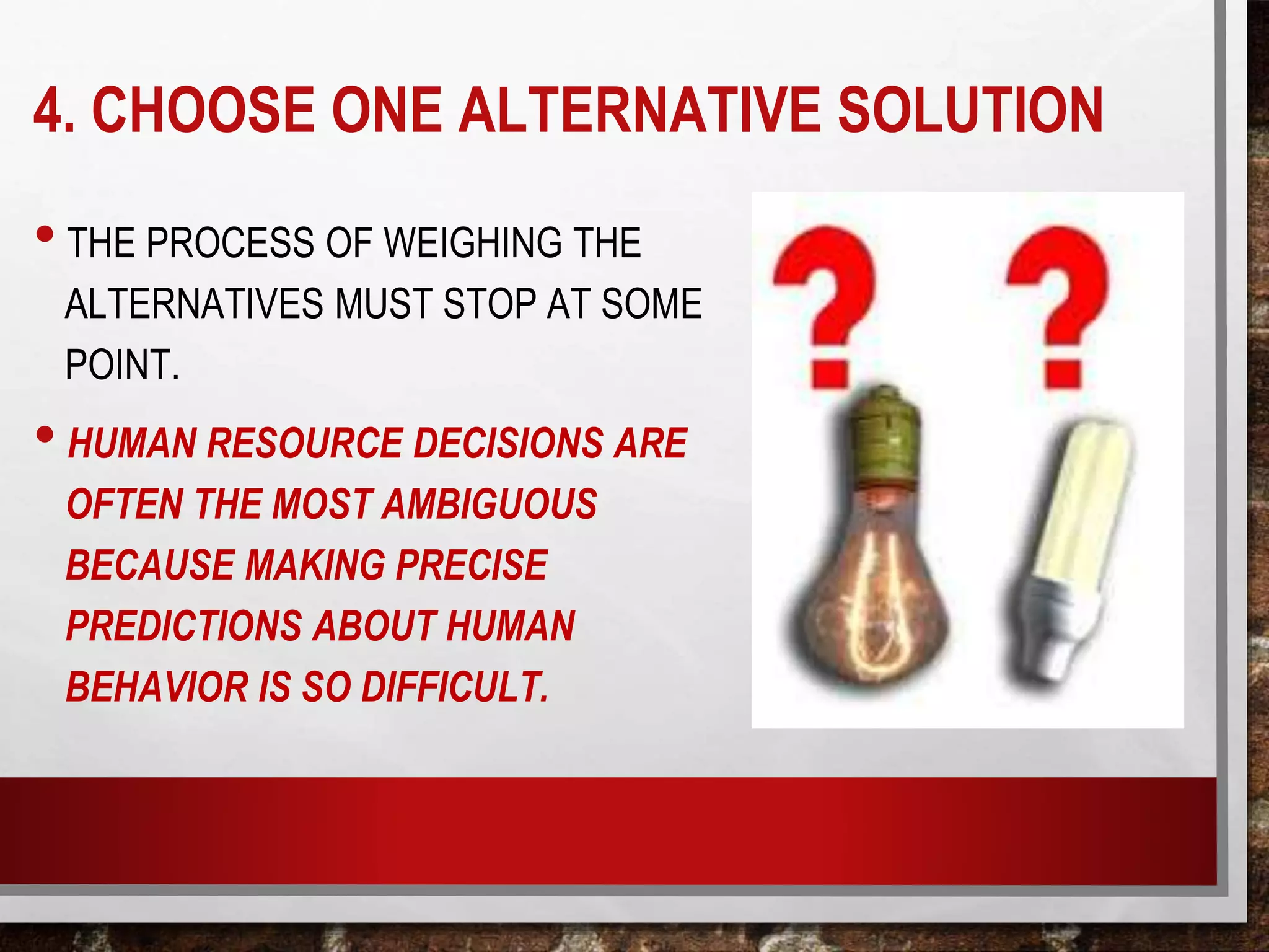 4. CHOOSE ONE ALTERNATIVE SOLUTION
• THE PROCESS OF WEIGHING THE
ALTERNATIVES MUST STOP AT SOME
POINT.
• HUMAN RESOURCE DECISIONS ARE
OFTEN THE MOST AMBIGUOUS
BECAUSE MAKING PRECISE
PREDICTIONS ABOUT HUMAN
BEHAVIOR IS SO DIFFICULT.
 