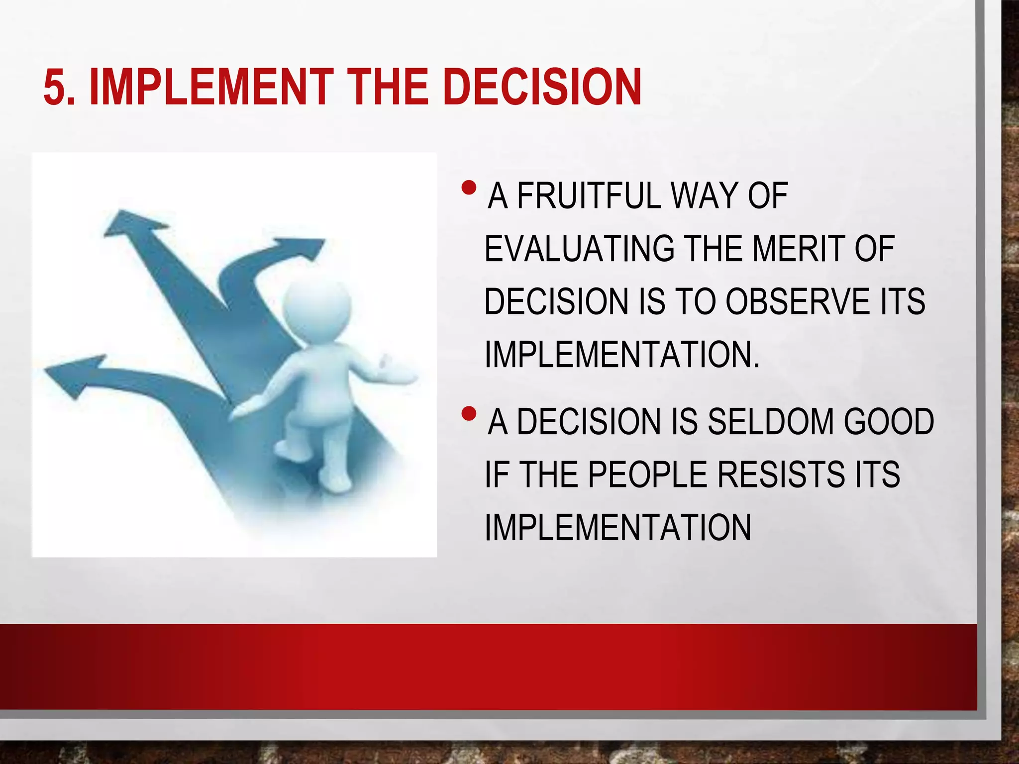 5. IMPLEMENT THE DECISION
•A FRUITFUL WAY OF
EVALUATING THE MERIT OF
DECISION IS TO OBSERVE ITS
IMPLEMENTATION.
•A DECISION IS SELDOM GOOD
IF THE PEOPLE RESISTS ITS
IMPLEMENTATION
 
