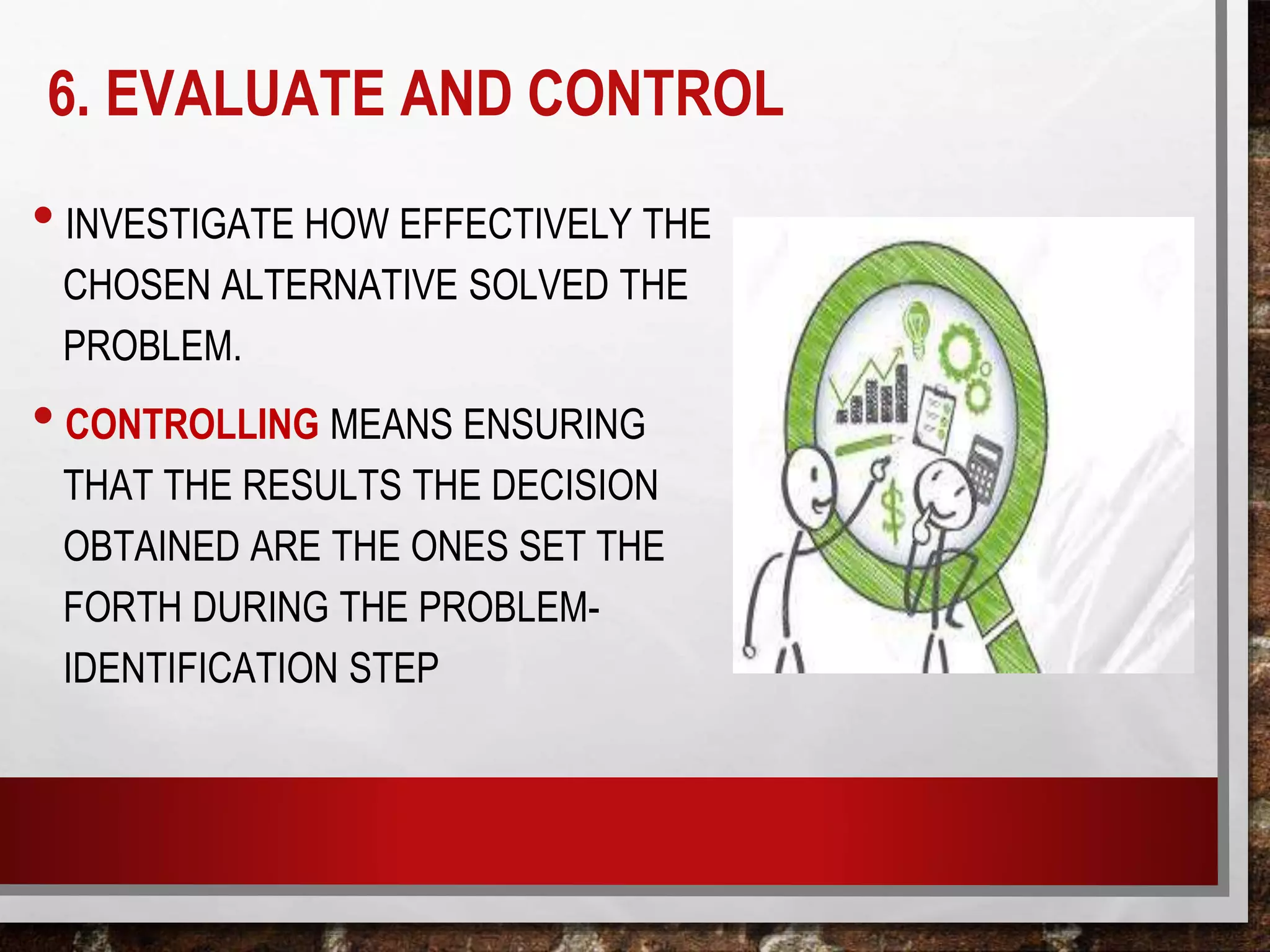 6. EVALUATE AND CONTROL
• INVESTIGATE HOW EFFECTIVELY THE
CHOSEN ALTERNATIVE SOLVED THE
PROBLEM.
• CONTROLLING MEANS ENSURING
THAT THE RESULTS THE DECISION
OBTAINED ARE THE ONES SET THE
FORTH DURING THE PROBLEM-
IDENTIFICATION STEP
 