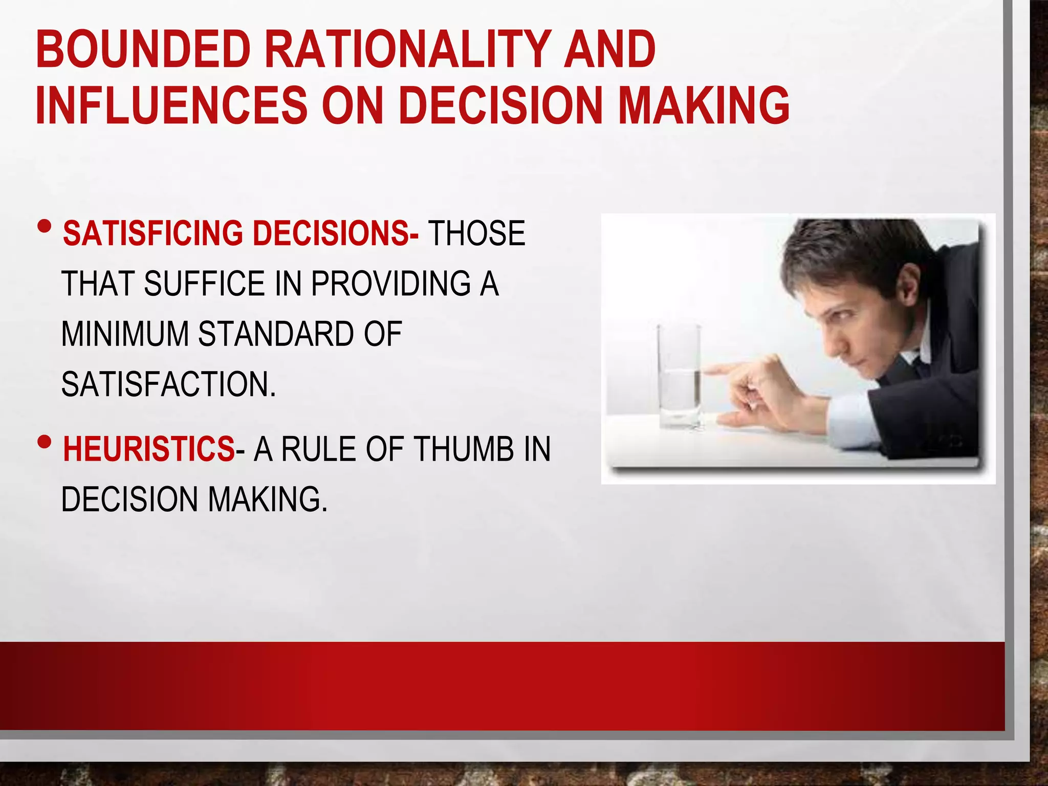 • SATISFICING DECISIONS- THOSE
THAT SUFFICE IN PROVIDING A
MINIMUM STANDARD OF
SATISFACTION.
• HEURISTICS- A RULE OF THUMB IN
DECISION MAKING.
BOUNDED RATIONALITY AND
INFLUENCES ON DECISION MAKING
 