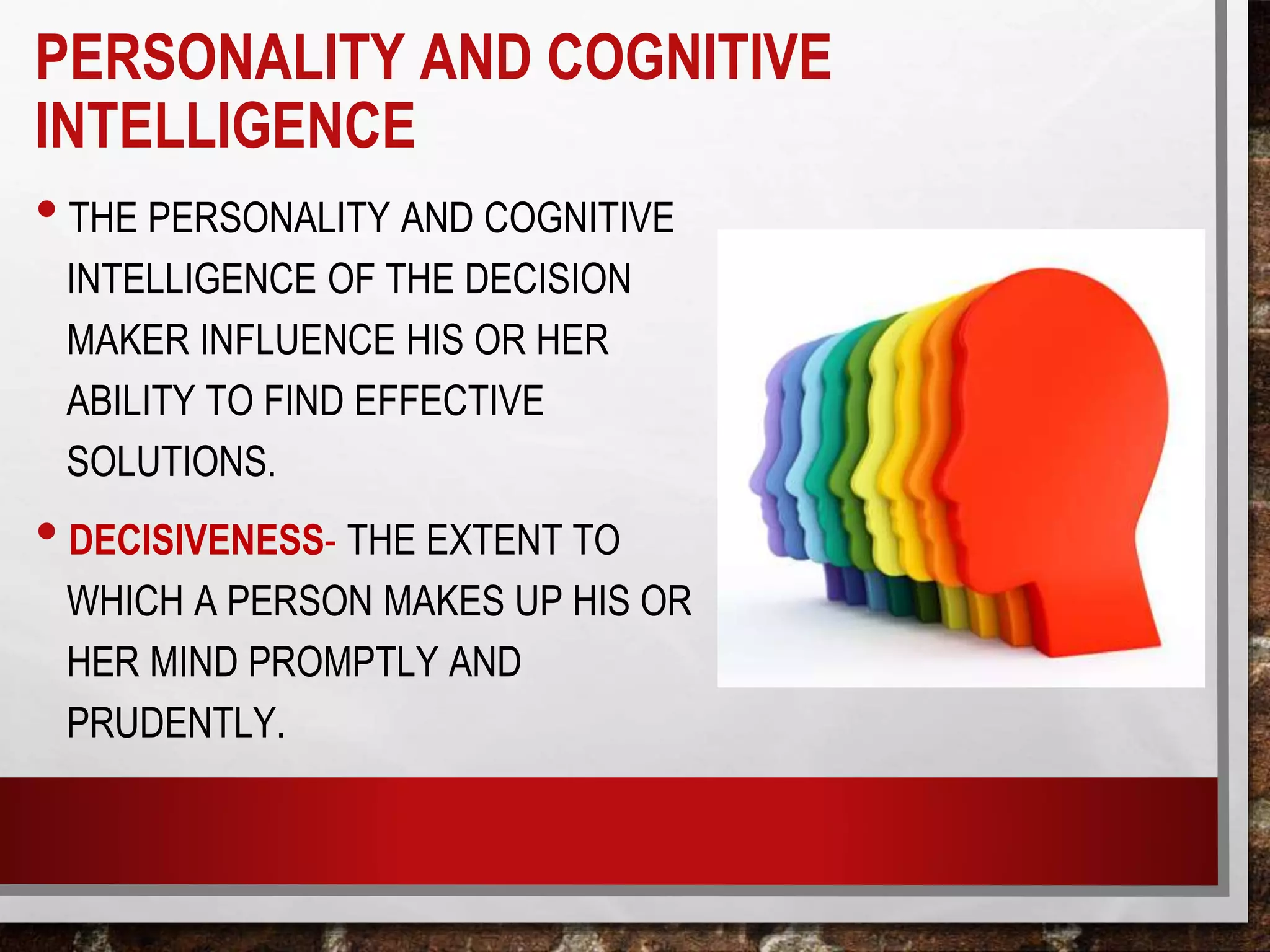 PERSONALITY AND COGNITIVE
INTELLIGENCE
• THE PERSONALITY AND COGNITIVE
INTELLIGENCE OF THE DECISION
MAKER INFLUENCE HIS OR HER
ABILITY TO FIND EFFECTIVE
SOLUTIONS.
• DECISIVENESS- THE EXTENT TO
WHICH A PERSON MAKES UP HIS OR
HER MIND PROMPTLY AND
PRUDENTLY.
 
