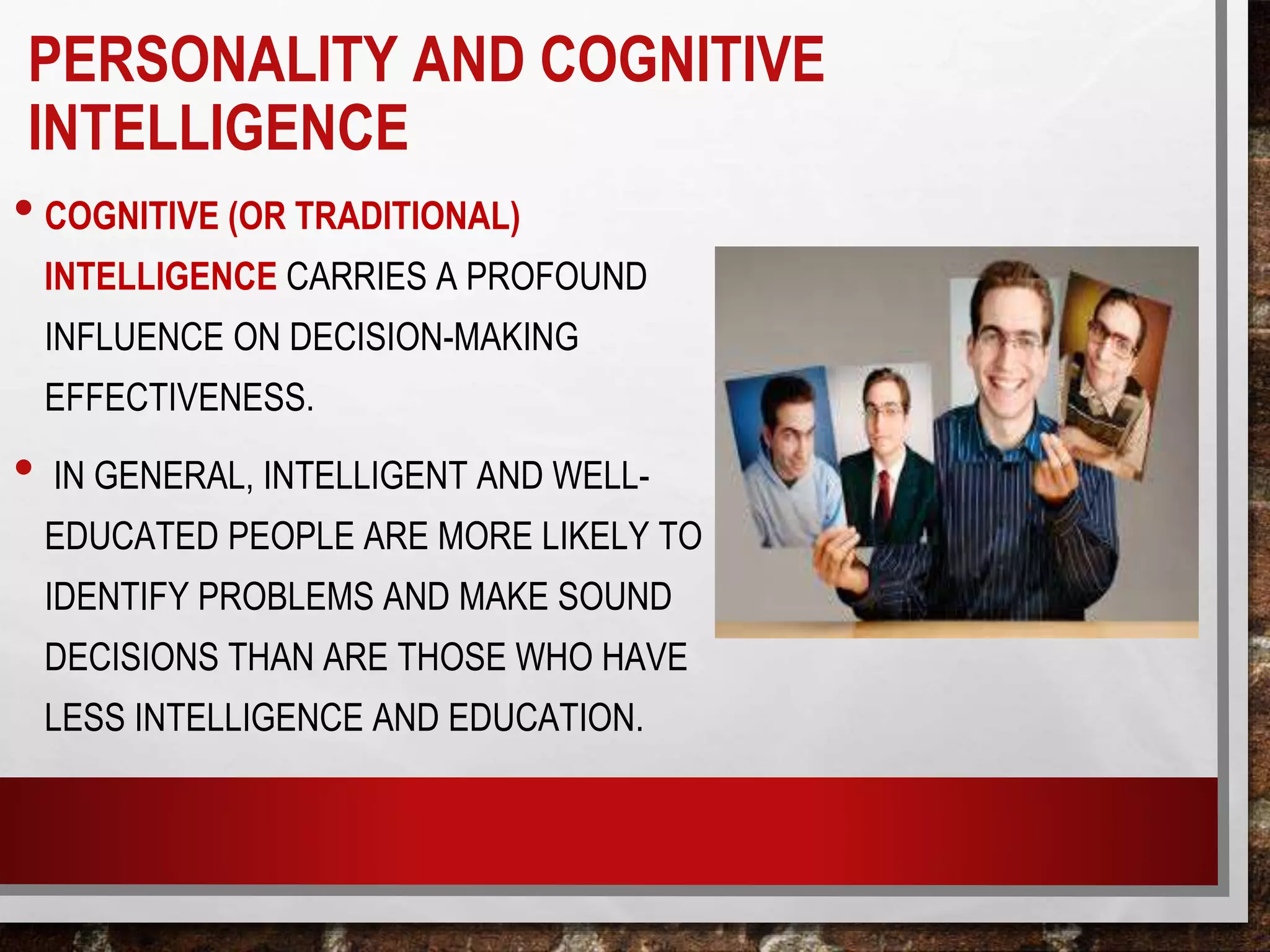 • COGNITIVE (OR TRADITIONAL)
INTELLIGENCE CARRIES A PROFOUND
INFLUENCE ON DECISION-MAKING
EFFECTIVENESS.
• IN GENERAL, INTELLIGENT AND WELL-
EDUCATED PEOPLE ARE MORE LIKELY TO
IDENTIFY PROBLEMS AND MAKE SOUND
DECISIONS THAN ARE THOSE WHO HAVE
LESS INTELLIGENCE AND EDUCATION.
PERSONALITY AND COGNITIVE
INTELLIGENCE
 