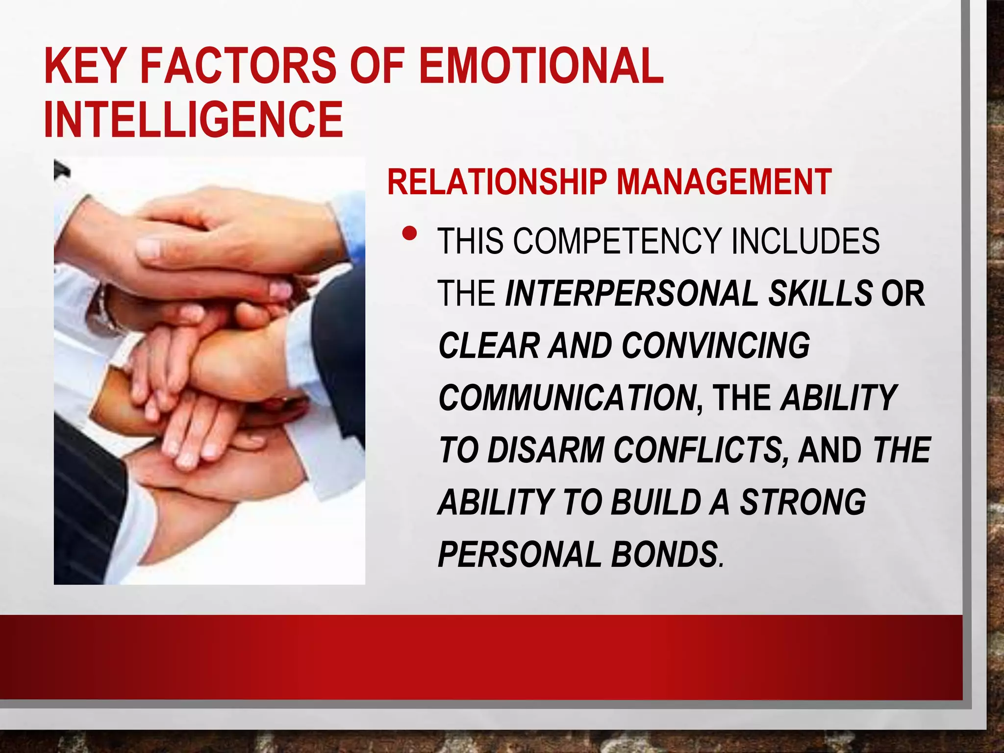 RELATIONSHIP MANAGEMENT
• THIS COMPETENCY INCLUDES
THE INTERPERSONAL SKILLS OR
CLEAR AND CONVINCING
COMMUNICATION, THE ABILITY
TO DISARM CONFLICTS, AND THE
ABILITY TO BUILD A STRONG
PERSONAL BONDS.
KEY FACTORS OF EMOTIONAL
INTELLIGENCE
 