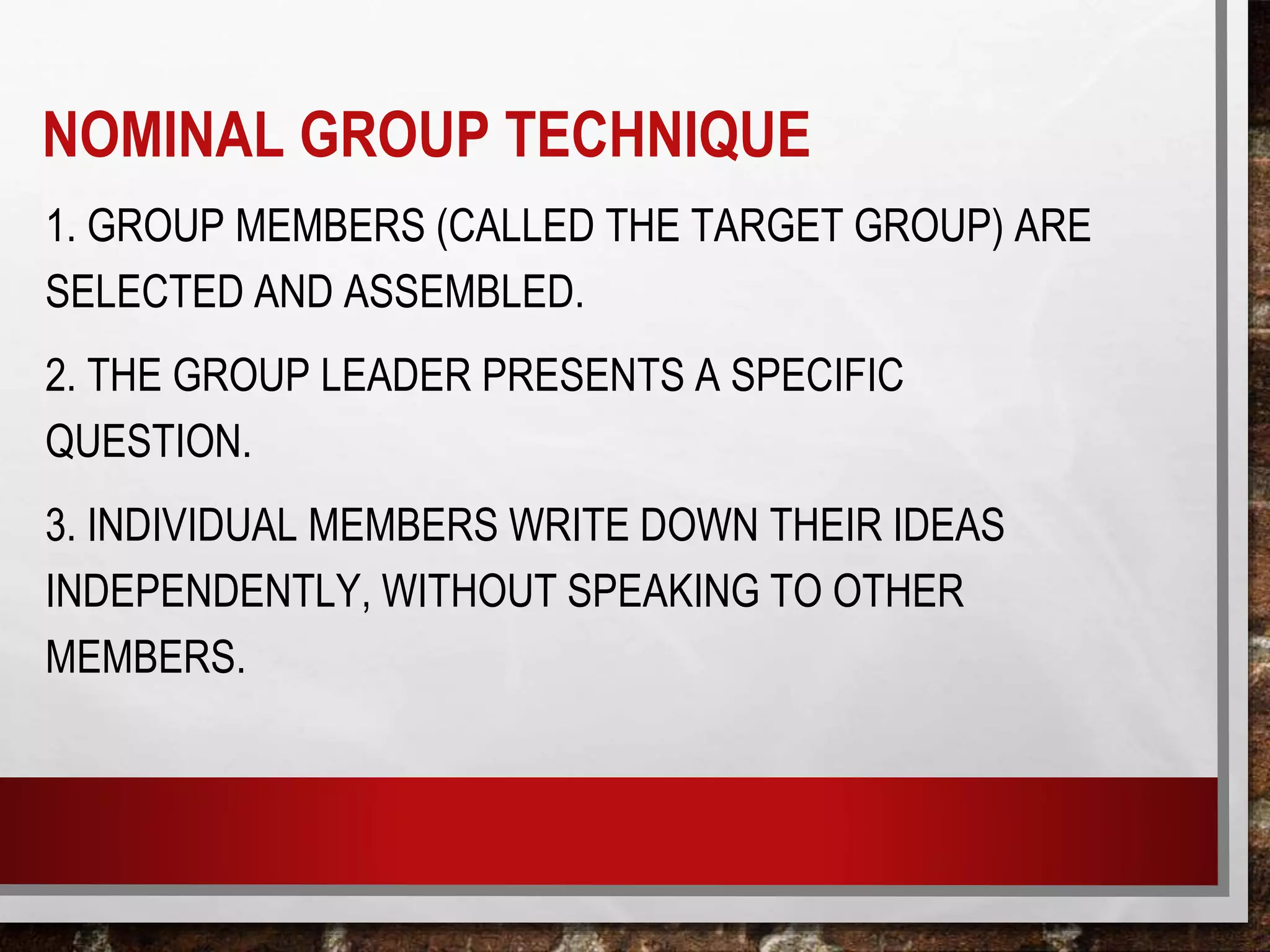 1. GROUP MEMBERS (CALLED THE TARGET GROUP) ARE
SELECTED AND ASSEMBLED.
2. THE GROUP LEADER PRESENTS A SPECIFIC
QUESTION.
3. INDIVIDUAL MEMBERS WRITE DOWN THEIR IDEAS
INDEPENDENTLY, WITHOUT SPEAKING TO OTHER
MEMBERS.
NOMINAL GROUP TECHNIQUE
 