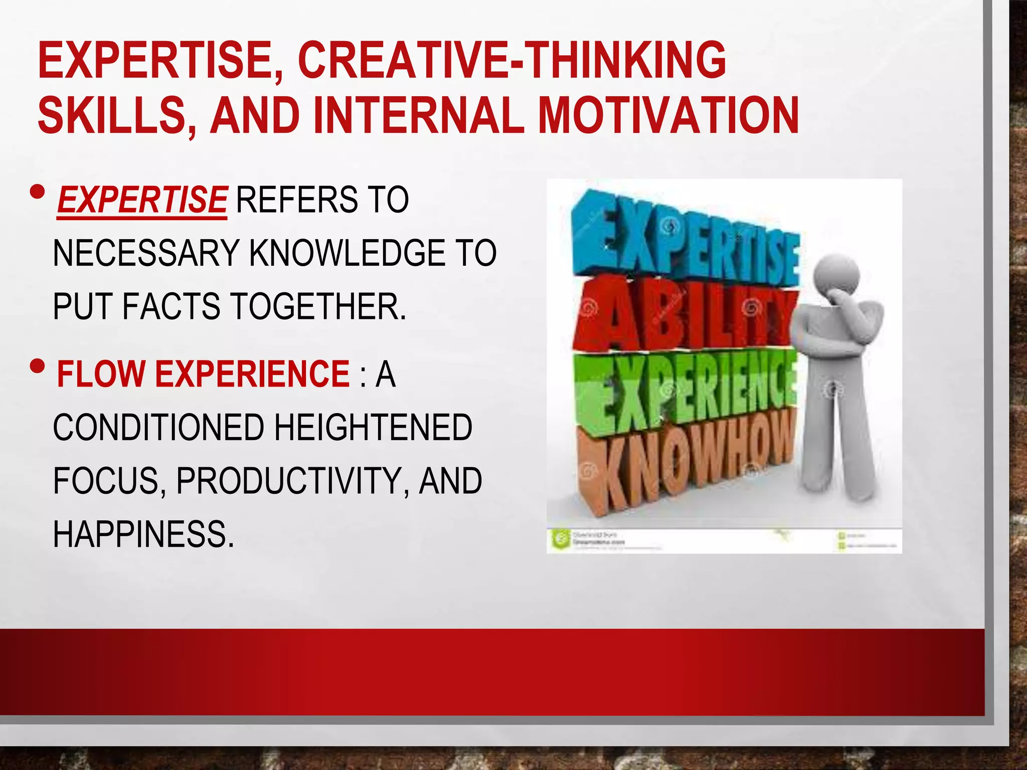 EXPERTISE, CREATIVE-THINKING
SKILLS, AND INTERNAL MOTIVATION
•EXPERTISE REFERS TO
NECESSARY KNOWLEDGE TO
PUT FACTS TOGETHER.
•FLOW EXPERIENCE : A
CONDITIONED HEIGHTENED
FOCUS, PRODUCTIVITY, AND
HAPPINESS.
 