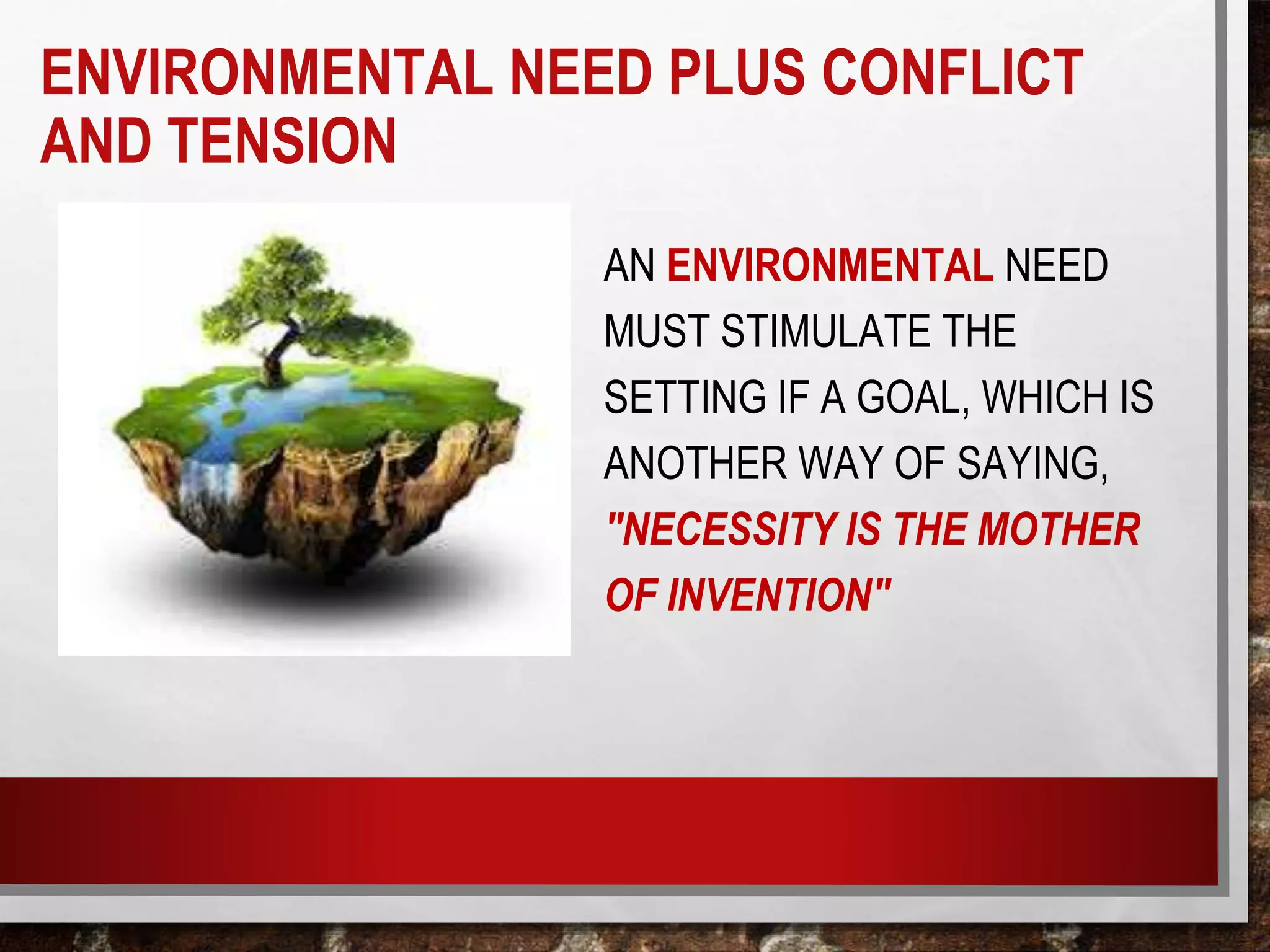 ENVIRONMENTAL NEED PLUS CONFLICT
AND TENSION
AN ENVIRONMENTAL NEED
MUST STIMULATE THE
SETTING IF A GOAL, WHICH IS
ANOTHER WAY OF SAYING,
"NECESSITY IS THE MOTHER
OF INVENTION"
 
