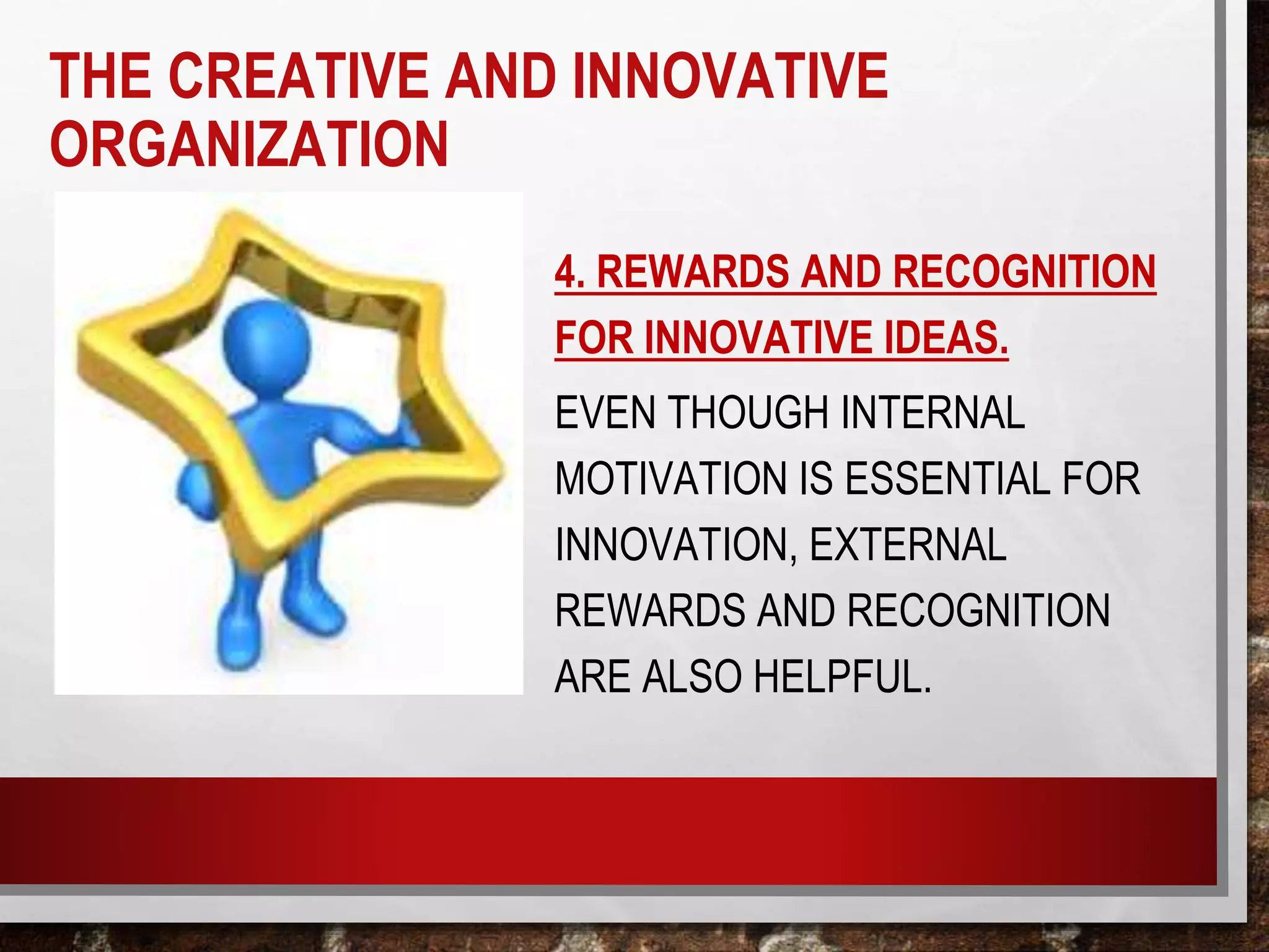 4. REWARDS AND RECOGNITION
FOR INNOVATIVE IDEAS.
EVEN THOUGH INTERNAL
MOTIVATION IS ESSENTIAL FOR
INNOVATION, EXTERNAL
REWARDS AND RECOGNITION
ARE ALSO HELPFUL.
THE CREATIVE AND INNOVATIVE
ORGANIZATION
 