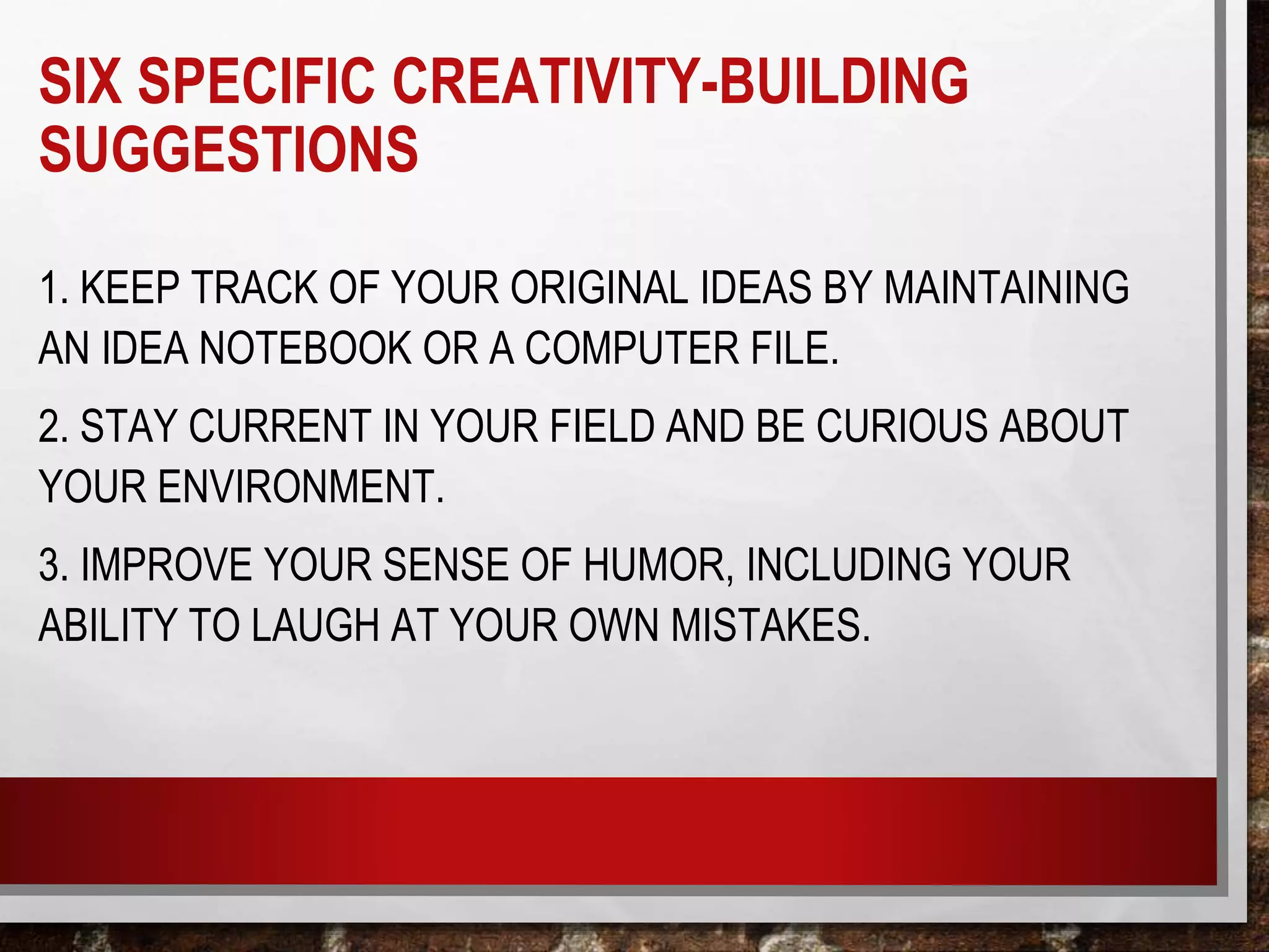 SIX SPECIFIC CREATIVITY-BUILDING
SUGGESTIONS
1. KEEP TRACK OF YOUR ORIGINAL IDEAS BY MAINTAINING
AN IDEA NOTEBOOK OR A COMPUTER FILE.
2. STAY CURRENT IN YOUR FIELD AND BE CURIOUS ABOUT
YOUR ENVIRONMENT.
3. IMPROVE YOUR SENSE OF HUMOR, INCLUDING YOUR
ABILITY TO LAUGH AT YOUR OWN MISTAKES.
 