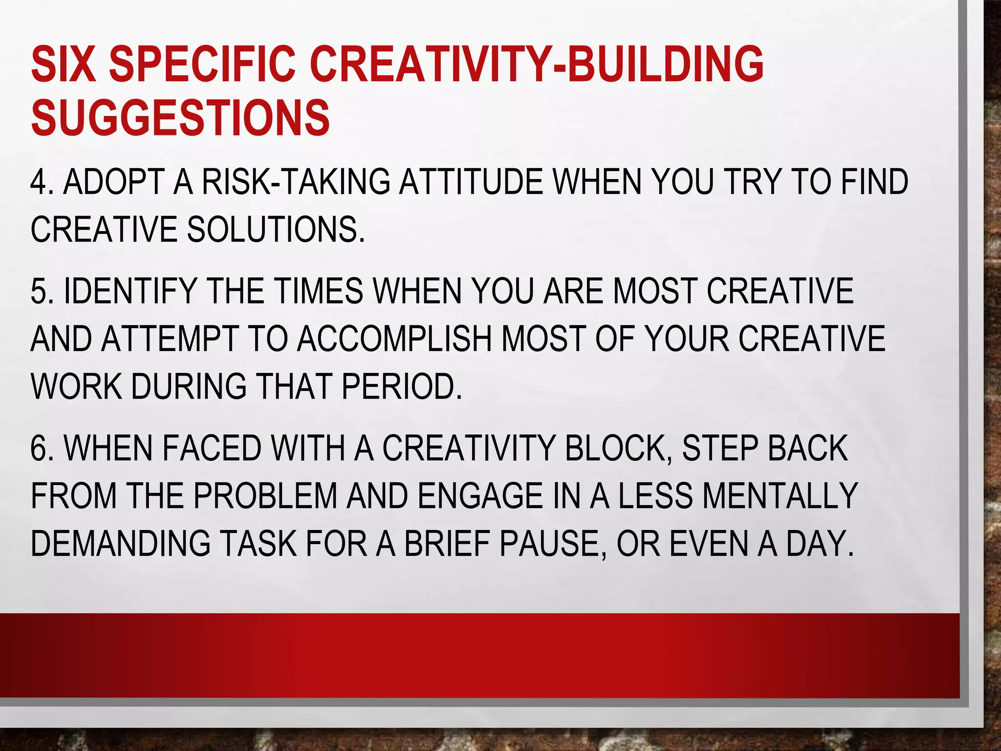 4. ADOPT A RISK-TAKING ATTITUDE WHEN YOU TRY TO FIND
CREATIVE SOLUTIONS.
5. IDENTIFY THE TIMES WHEN YOU ARE MOST CREATIVE
AND ATTEMPT TO ACCOMPLISH MOST OF YOUR CREATIVE
WORK DURING THAT PERIOD.
6. WHEN FACED WITH A CREATIVITY BLOCK, STEP BACK
FROM THE PROBLEM AND ENGAGE IN A LESS MENTALLY
DEMANDING TASK FOR A BRIEF PAUSE, OR EVEN A DAY.
SIX SPECIFIC CREATIVITY-BUILDING
SUGGESTIONS
 