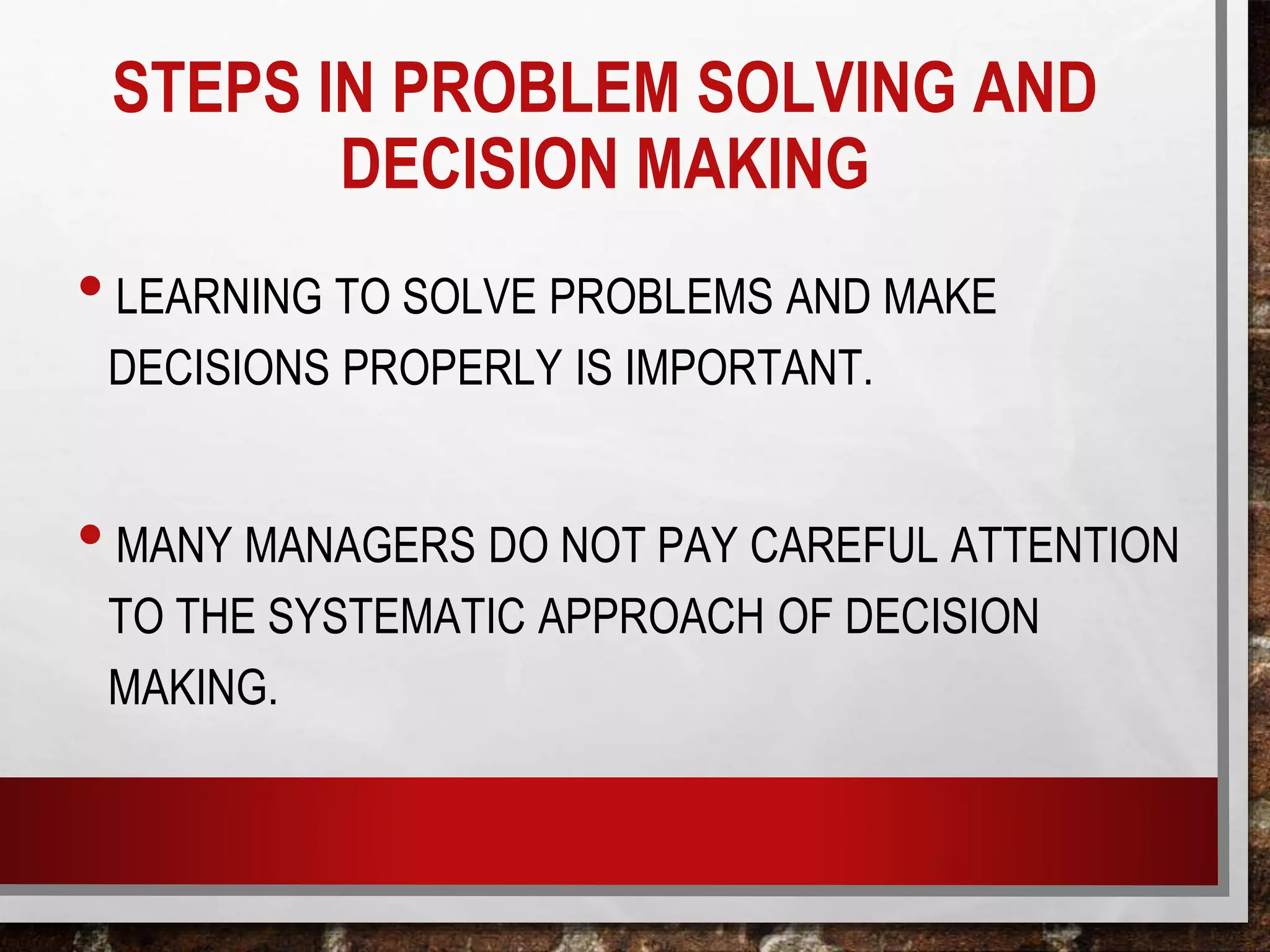 STEPS IN PROBLEM SOLVING AND
DECISION MAKING
•LEARNING TO SOLVE PROBLEMS AND MAKE
DECISIONS PROPERLY IS IMPORTANT.
•MANY MANAGERS DO NOT PAY CAREFUL ATTENTION
TO THE SYSTEMATIC APPROACH OF DECISION
MAKING.
 