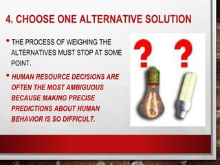 4. CHOOSE ONE ALTERNATIVE SOLUTION
• THE PROCESS OF WEIGHING THE
ALTERNATIVES MUST STOP AT SOME
POINT.
• HUMAN RESOURCE DECISIONS ARE
OFTEN THE MOST AMBIGUOUS
BECAUSE MAKING PRECISE
PREDICTIONS ABOUT HUMAN
BEHAVIOR IS SO DIFFICULT.
 