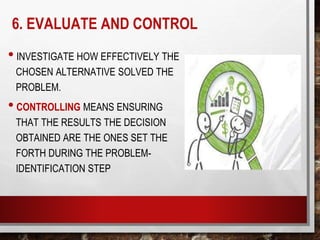 6. EVALUATE AND CONTROL
• INVESTIGATE HOW EFFECTIVELY THE
CHOSEN ALTERNATIVE SOLVED THE
PROBLEM.
• CONTROLLING MEANS ENSURING
THAT THE RESULTS THE DECISION
OBTAINED ARE THE ONES SET THE
FORTH DURING THE PROBLEM-
IDENTIFICATION STEP
 