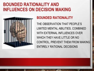 BOUNDED RATIONALITY AND
INFLUENCES ON DECISION MAKING
BOUNDED RATIONALITY
THE OBSERVATION THAT PEOPLE’S
LIMITED MENTAL ABILITIES, COMBINED
WITH EXTERNAL INFLUENCES OVER
WHICH THEY HAVE LITTLE OR NO
CONTROL, PREVENT THEM FROM MAKING
ENTIRELY RATIONAL DECISIONS
 
