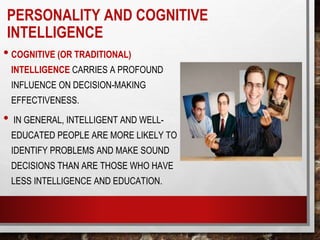 • COGNITIVE (OR TRADITIONAL)
INTELLIGENCE CARRIES A PROFOUND
INFLUENCE ON DECISION-MAKING
EFFECTIVENESS.
• IN GENERAL, INTELLIGENT AND WELL-
EDUCATED PEOPLE ARE MORE LIKELY TO
IDENTIFY PROBLEMS AND MAKE SOUND
DECISIONS THAN ARE THOSE WHO HAVE
LESS INTELLIGENCE AND EDUCATION.
PERSONALITY AND COGNITIVE
INTELLIGENCE
 