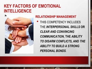 RELATIONSHIP MANAGEMENT
• THIS COMPETENCY INCLUDES
THE INTERPERSONAL SKILLS OR
CLEAR AND CONVINCING
COMMUNICATION, THE ABILITY
TO DISARM CONFLICTS, AND THE
ABILITY TO BUILD A STRONG
PERSONAL BONDS.
KEY FACTORS OF EMOTIONAL
INTELLIGENCE
 