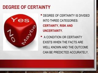 DEGREE OF CERTAINTY
• DEGREE OF CERTAINTY IS DIVIDED
INTO THREE CATEGORIES:
CERTAINTY, RISK AND
UNCERTAINTY.
• A CONDITION OR CERTAINTY
EXISTS WHEN THE FACTS ARE
WELL KNOWN AND THE OUTCOME
CAN BE PREDICTED ACCURATELY.
 