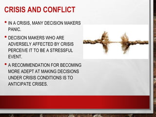 CRISIS AND CONFLICT
• IN A CRISIS, MANY DECISION MAKERS
PANIC.
• DECISION MAKERS WHO ARE
ADVERSELY AFFECTED BY CRISIS
PERCEIVE IT TO BE A STRESSFUL
EVENT.
• A RECOMMENDATION FOR BECOMING
MORE ADEPT AT MAKING DECISIONS
UNDER CRISIS CONDITIONS IS TO
ANTICIPATE CRISES.
 