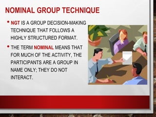 NOMINAL GROUP TECHNIQUE
• NGT IS A GROUP DECISION-MAKING
TECHNIQUE THAT FOLLOWS A
HIGHLY STRUCTURED FORMAT.
• THE TERM NOMINAL MEANS THAT
FOR MUCH OF THE ACTIVITY, THE
PARTICIPANTS ARE A GROUP IN
NAME ONLY; THEY DO NOT
INTERACT.
 