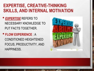 EXPERTISE, CREATIVE-THINKING
SKILLS, AND INTERNAL MOTIVATION
•EXPERTISE REFERS TO
NECESSARY KNOWLEDGE TO
PUT FACTS TOGETHER.
•FLOW EXPERIENCE : A
CONDITIONED HEIGHTENED
FOCUS, PRODUCTIVITY, AND
HAPPINESS.
 