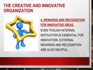 4. REWARDS AND RECOGNITION
FOR INNOVATIVE IDEAS.
EVEN THOUGH INTERNAL
MOTIVATION IS ESSENTIAL FOR
INNOVATION, EXTERNAL
REWARDS AND RECOGNITION
ARE ALSO HELPFUL.
THE CREATIVE AND INNOVATIVE
ORGANIZATION
 