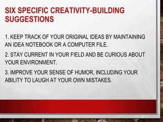 SIX SPECIFIC CREATIVITY-BUILDING
SUGGESTIONS
1. KEEP TRACK OF YOUR ORIGINAL IDEAS BY MAINTAINING
AN IDEA NOTEBOOK OR A COMPUTER FILE.
2. STAY CURRENT IN YOUR FIELD AND BE CURIOUS ABOUT
YOUR ENVIRONMENT.
3. IMPROVE YOUR SENSE OF HUMOR, INCLUDING YOUR
ABILITY TO LAUGH AT YOUR OWN MISTAKES.
 