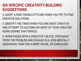 4. ADOPT A RISK-TAKING ATTITUDE WHEN YOU TRY TO FIND
CREATIVE SOLUTIONS.
5. IDENTIFY THE TIMES WHEN YOU ARE MOST CREATIVE
AND ATTEMPT TO ACCOMPLISH MOST OF YOUR CREATIVE
WORK DURING THAT PERIOD.
6. WHEN FACED WITH A CREATIVITY BLOCK, STEP BACK
FROM THE PROBLEM AND ENGAGE IN A LESS MENTALLY
DEMANDING TASK FOR A BRIEF PAUSE, OR EVEN A DAY.
SIX SPECIFIC CREATIVITY-BUILDING
SUGGESTIONS
 