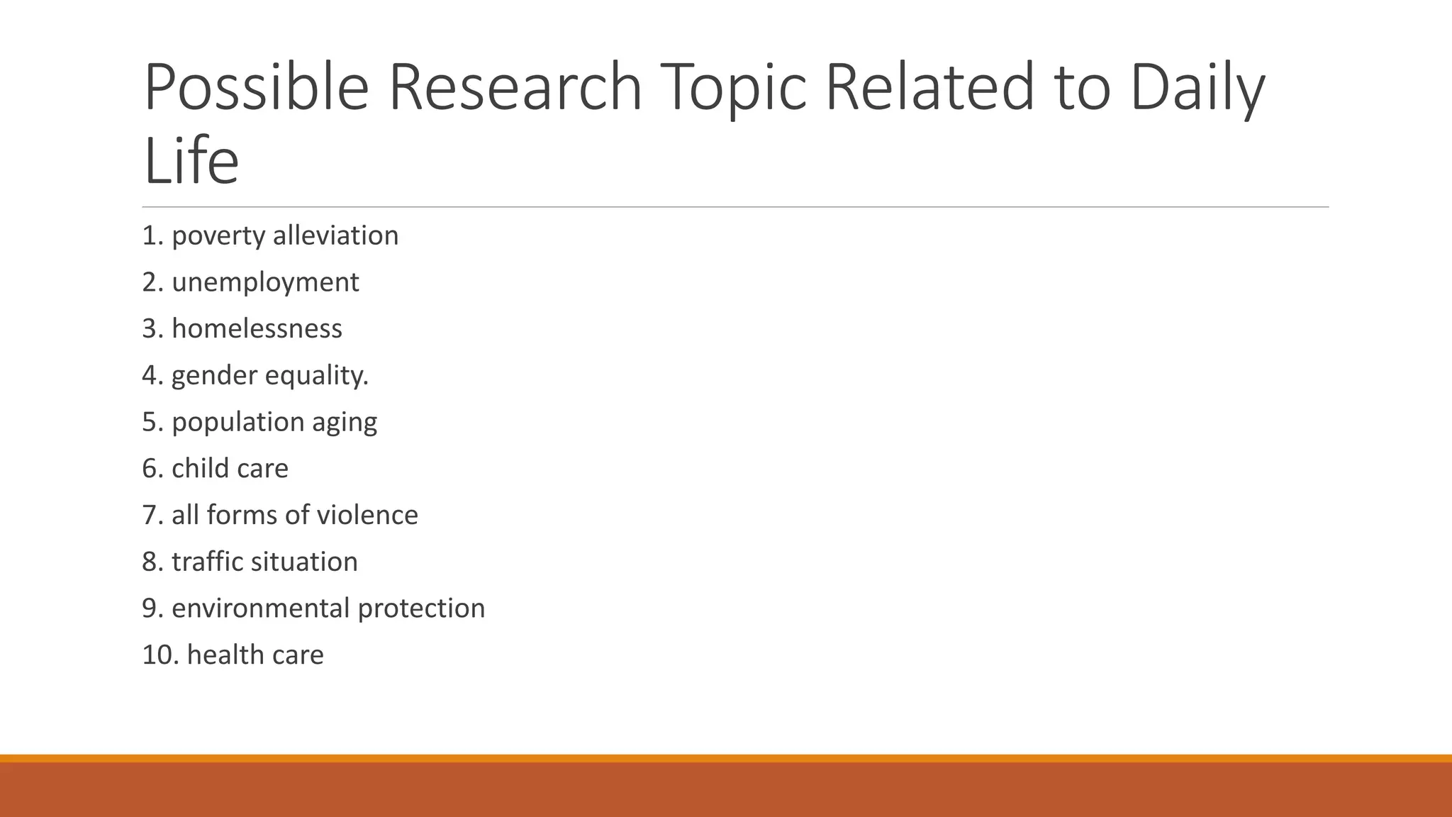 Possible Research Topic Related to Daily
Life
1. poverty alleviation
2. unemployment
3. homelessness
4. gender equality.
5. population aging
6. child care
7. all forms of violence
8. traffic situation
9. environmental protection
10. health care