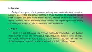 2. Socrative
Designed by a group of entrepreneurs and engineers passionate about education,
Socrative is a system that allows teachers to create exercises or educational games
which students can solve using mobile devices, whether smartphones, laptops, or
tablets. Teachers can see the results of the activities and, depending on these, modify
the subsequent lessons in order to make them more personalized.
3. Projeqt
Projeqt is a tool that allows you to create multimedia presentations, with dynamic
slides in which you can embed interactive maps, links, online quizzes, Twitter timelines,
and videos, among other options. During a class session, teachers can share with
students academic presentations which are visually adapted to different devices.
 
