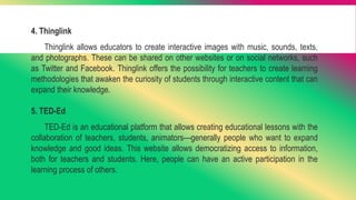 4. Thinglink
Thinglink allows educators to create interactive images with music, sounds, texts,
and photographs. These can be shared on other websites or on social networks, such
as Twitter and Facebook. Thinglink offers the possibility for teachers to create learning
methodologies that awaken the curiosity of students through interactive content that can
expand their knowledge.
5. TED-Ed
TED-Ed is an educational platform that allows creating educational lessons with the
collaboration of teachers, students, animators—generally people who want to expand
knowledge and good ideas. This website allows democratizing access to information,
both for teachers and students. Here, people can have an active participation in the
learning process of others.
 