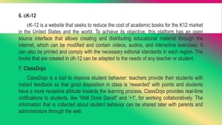 6. cK-12
cK-12 is a website that seeks to reduce the cost of academic books for the K12 market
in the United States and the world. To achieve its objective, this platform has an open
source interface that allows creating and distributing educational material through the
internet, which can be modified and contain videos, audios, and interactive exercises. It
can also be printed and comply with the necessary editorial standards in each region. The
books that are created in cK-12 can be adapted to the needs of any teacher or student.
7. ClassDojo
ClassDojo is a tool to improve student behavior: teachers provide their students with
instant feedback so that good disposition in class is 'rewarded' with points and students
have a more receptive attitude towards the learning process. ClassDojo provides real-time
notifications to students, like 'Well Done David!' and '+1', for working collaboratively. The
information that is collected about student behavior can be shared later with parents and
administrators through the web.
 