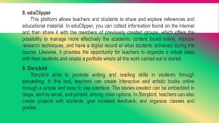 8. eduClipper
This platform allows teachers and students to share and explore references and
educational material. In eduClipper, you can collect information found on the internet
and then share it with the members of previously created groups, which offers the
possibility to manage more effectively the academic content found online, improve
research techniques, and have a digital record of what students achieved during the
course. Likewise, it provides the opportunity for teachers to organize a virtual class
with their students and create a portfolio where all the work carried out is stored.
9. Storybird
Storybird aims to promote writing and reading skills in students through
storytelling. In this tool, teachers can create interactive and artistic books online
through a simple and easy to use interface. The stories created can be embedded in
blogs, sent by email, and printed, among other options. In Storybird, teachers can also
create projects with students, give constant feedback, and organize classes and
grades.
 