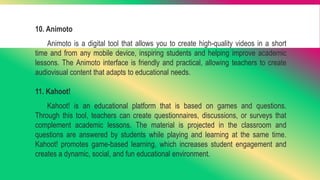 10. Animoto
Animoto is a digital tool that allows you to create high-quality videos in a short
time and from any mobile device, inspiring students and helping improve academic
lessons. The Animoto interface is friendly and practical, allowing teachers to create
audiovisual content that adapts to educational needs.
11. Kahoot!
Kahoot! is an educational platform that is based on games and questions.
Through this tool, teachers can create questionnaires, discussions, or surveys that
complement academic lessons. The material is projected in the classroom and
questions are answered by students while playing and learning at the same time.
Kahoot! promotes game-based learning, which increases student engagement and
creates a dynamic, social, and fun educational environment.
 