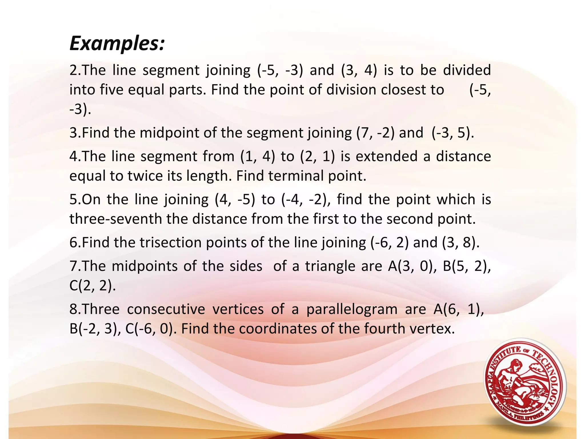 Examples:
2.The  line  segment  joining  (-5,  -3)  and  (3,  4)  is  to  be  divided 
into five equal parts. Find the point of division closest to      (-5, 
-3).
3.Find the midpoint of the segment joining (7, -2) and  (-3, 5).
4.The line segment from (1, 4) to (2, 1) is extended a distance 
equal to twice its length. Find terminal point.
5.On  the  line  joining  (4,  -5)  to  (-4,  -2),  find  the  point  which  is 
three-seventh the distance from the first to the second point. 
6.Find the trisection points of the line joining (-6, 2) and (3, 8). 
7.The midpoints  of the sides  of a triangle are A(3, 0), B(5, 2), 
C(2, 2).
8.Three  consecutive  vertices  of  a  parallelogram  are  A(6,  1),   
B(-2, 3), C(-6, 0). Find the coordinates of the fourth vertex.
                                                                                
    
 