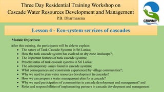 Module Objectives:
After this training, the participants will be able to explain:
 The nature of Tank Cascade Systems in Sri Lanka;
 How the tank cascade system has evolved on dry zone landscape?;
 The important features of tank cascade systems;
 Present status of tank cascade systems in Sri Lanka;
 The contemporary issues found in cascade systems;
 What consequences and constraints experienced by village communities?;
 Why we need to plan water resources development in cascades?
 How we can prepare a water management plan for a cascade?
 Why we need participation of communities in cascade development and management? and
 Roles and responsibilities of implementing partners in cascade development and management
Three Day Residential Training Workshop on
Cascade Water Resources Development and Management
P.B. Dharmasena
Lesson 4 - Eco-system services of cascades
 