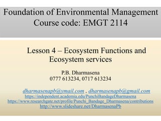 Lesson 4 – Ecosystem Functions and
Ecosystem services
P.B. Dharmasena
0777 613234, 0717 613234
dharmasenapb@ymail.com , dharmasenapb@gmail.com
https://independent.academia.edu/PunchiBandageDharmasena
https://www.researchgate.net/profile/Punchi_Bandage_Dharmasena/contributions
http://www.slideshare.net/DharmasenaPb
Foundation of Environmental Management
Course code: EMGT 2114
 