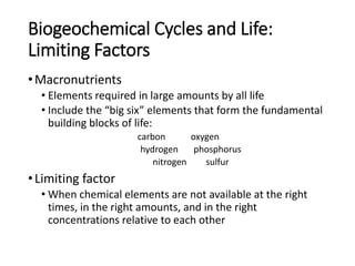 Biogeochemical Cycles and Life:
Limiting Factors
•Macronutrients
• Elements required in large amounts by all life
• Include the “big six” elements that form the fundamental
building blocks of life:
carbon oxygen
hydrogen phosphorus
nitrogen sulfur
•Limiting factor
• When chemical elements are not available at the right
times, in the right amounts, and in the right
concentrations relative to each other
 