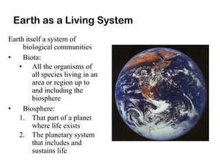 Earth as a Living System
Earth itself a system of
biological communities
• Biota:
• All the organisms of
all species living in an
area or region up to
and including the
biosphere
• Biosphere:
1. That part of a planet
where life exists
2. The planetary system
that includes and
sustains life
 