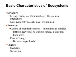 Basic Characteristics of Ecosystems
• Structure
• Living (Ecological Communities) – Hierarchical
interactions
• Non-living (physical/chemical environment)
• Processes
• Cycling of chemical elements – important and complex
• Inflows, recycling, no waste in nature, interactions
• Food webs
• Flow of energy
• Between tropic levels
• Change
• Evolution
• Succession
 